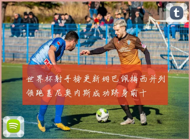 世界杯射手榜更新姆巴佩梅西并列领跑基尼奥内斯成功跻身前十