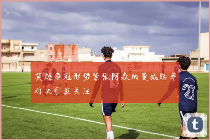 英超争冠形势紧张阿森纳曼城赔率对决引发关注