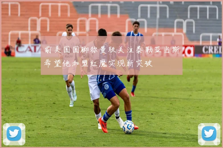 前美国国脚称曼联关注泰勒亚当斯希望他加盟红魔实现新突破