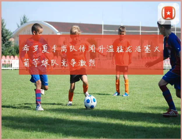 希罗夏季离队传闻升温猛龙活塞火箭等球队竞争激烈