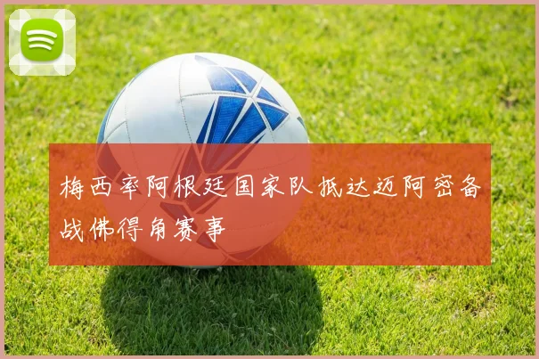 梅西率阿根廷国家队抵达迈阿密备战佛得角赛事