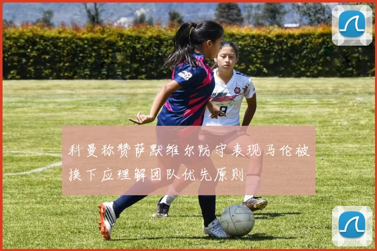 科曼称赞萨默维尔防守表现马伦被换下应理解团队优先原则