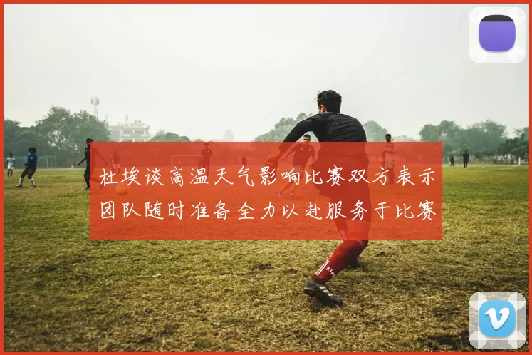杜埃谈高温天气影响比赛双方表示团队随时准备全力以赴服务于比赛