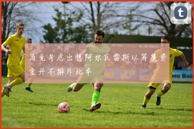 马竞考虑出售阿尔瓦雷斯以筹集资金并不排斥此举