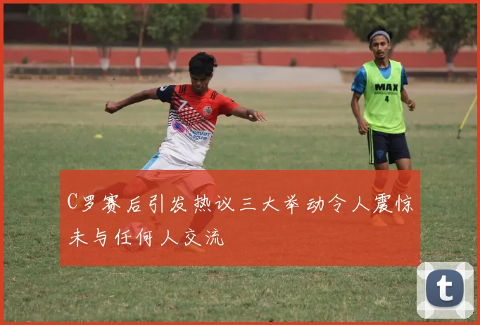C罗赛后引发热议三大举动令人震惊未与任何人交流