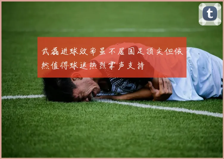 武磊进球效率虽不居国足顶尖但依然值得球迷热烈掌声支持