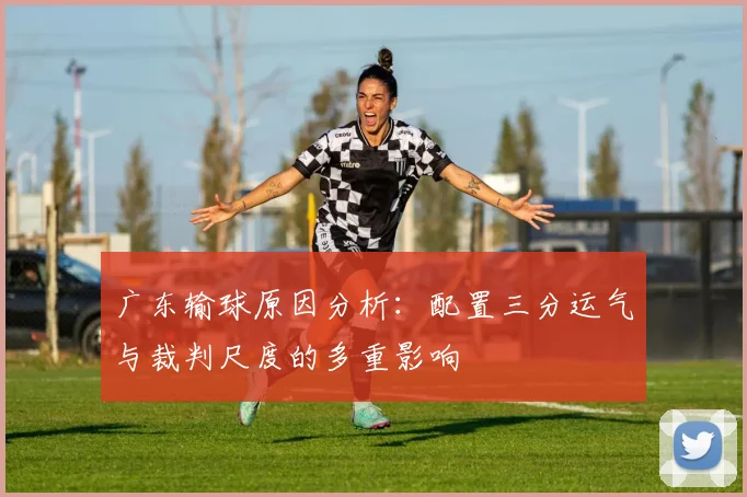 广东输球原因分析：配置三分运气与裁判尺度的多重影响
