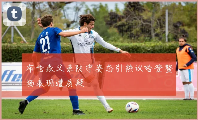 布伦森父亲防守姿态引热议哈登整场表现遭质疑