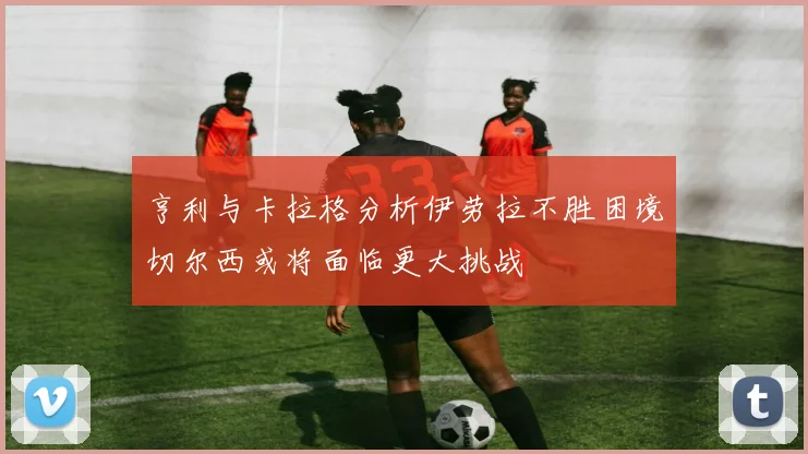 亨利与卡拉格分析伊劳拉不胜困境切尔西或将面临更大挑战