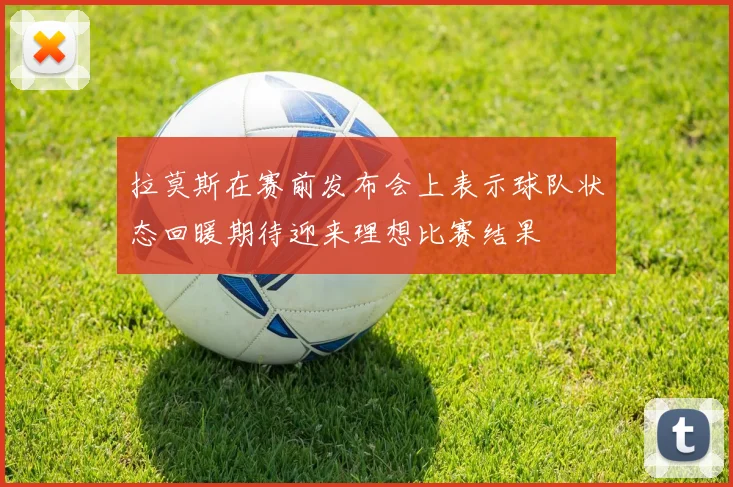 拉莫斯在赛前发布会上表示球队状态回暖期待迎来理想比赛结果