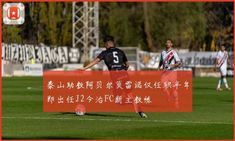 泰山助教阿贝尔莫雷诺仅任职半年即出任J2今治FC新主教练