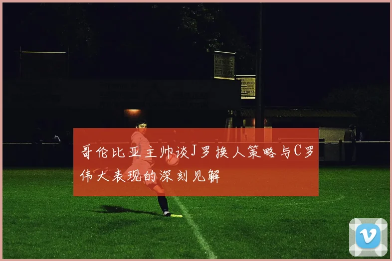哥伦比亚主帅谈J罗换人策略与C罗伟大表现的深刻见解