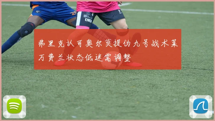 弗里克认可奥尔莫提伪九号战术莱万费兰状态低迷需调整